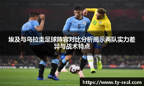 埃及与乌拉圭足球阵容对比分析揭示两队实力差异与战术特点